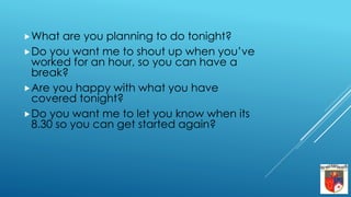 What are you planning to do tonight?
Do you want me to shout up when you’ve
worked for an hour, so you can have a
break?
Are you happy with what you have
covered tonight?
Do you want me to let you know when its
8.30 so you can get started again?
 