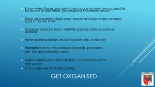 GET ORGANISED
 Know when the exams are- have a copy somewhere accessible.
Be aware of start times- personalised timetables issued
 Draw up a realistic study plan- ensure all subjects are covered.
Build in “down time”.
 Organise notes by topic- identify gaps in notes as early as
possible
 Have exam questions, revision guides etc. available
 Highlighter pens, felts, coloured post-its, postcards
etc. are all potentially useful
 Agree where your child will study. It should be warm
and well lit.
 Encourage use of Masterclasses.
 