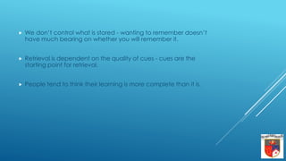  We don’t control what is stored - wanting to remember doesn’t
have much bearing on whether you will remember it.
 Retrieval is dependent on the quality of cues - cues are the
starting point for retrieval.
 People tend to think their learning is more complete than it is.
 