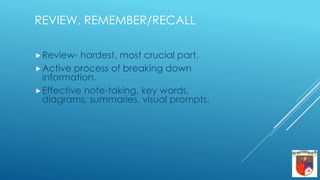 REVIEW, REMEMBER/RECALL
Review- hardest, most crucial part.
Active process of breaking down
information.
Effective note-taking, key words,
diagrams, summaries, visual prompts.
 