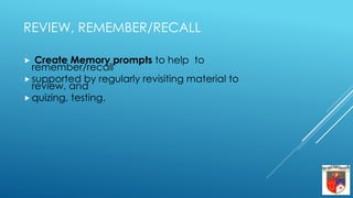 REVIEW, REMEMBER/RECALL
 Create Memory prompts to help to
remember/recall
 supported by regularly revisiting material to
review, and
 quizing, testing.
 