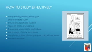 HOW TO STUDY EFFECTIVELY
 Have a dialogue about how your
child intends to study
 Ensure all subjects are studied
 Focus on areas of weakness
 Encourage your child to ask for help
 Use a range of study techniques
 Identify study sites- discuss how your child will use these.
 Ensure down time
 