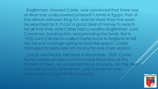 Englishman, Howard Carter, was convinced that there was
at least one undiscovered pharaoh’s tomb in Egypt, that of
the almost unknown King Tut, and for more than five years
he searched for it. It cost a good deal of money to search
for all that time, and Carter had a wealthy Englishman, Lord
Carnarvon, backing him, and providing the funds. But in
1922, Lord Carnarvon called Carter back to England to tell
him he was no longer going to fund the search. Carter
managed to persuade him to pay for one more season.
Just as well he did, because in November, 1922, Carter
found a series of steps cut into a rock face and, at the
bottom of them, an unopened stone doorway. On the door
was one name Tutankhamen. Lord Carnarvon was
summoned to Egypt for the opening.
 