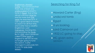 Searching for King Tut
Howard Carter (Eng)
undscvrd tomb
Egypt
5 yrs looking
Lord Carnavon pd
1922 LC going to stop
HC given extra
season
Englishman, Howard
Carter, was convinced that
there was at least one
undiscovered pharaoh’s
tomb in Egypt, that of the
almost unknown King Tut,
and for more than five
years he searched for it. It
cost a good deal of money
to search for all that time,
and Carter had a wealthy
Englishman, Lord
Carnarvon, backing him,
and providing the funds.
But in 1922, Lord Carnarvon
called Carter back to
England to tell him he was
no longer going to fund
the search. Carter
managed to persuade him
to pay for one more
season.
 