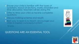 QUESTIONS ARE AN ESSENTIAL TOOL
 Ensure your child is familiar with the types of
questions, layout of sections, marks awarded and
time allocated- teachers will be doing this
 Offer to time your child as he/she completes
questions
 Discuss marking scheme and results
 Best way to learn is to teach- encourage your
child to explain concepts/content
to you.
 