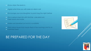 BE PREPARED FOR THE DAY
 Know when the exam is
 Agree what time you will make an alarm call
 Encourage your son/daughter to pack bag the night before
 Do a verbal check list with him/her- calculator etc
 Take snack and water
 Make sure breakfast (or lunch) is available
 Think about issues that cause stress in the mornings and try to
 minimise these
 