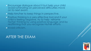 AFTER THE EXAM
 Encourage dialogue about it but help your child
avoid ruminating on perceived difficulties move
on to next exam.
 Help him/her to keep things in perspective.
 Positive thinking is a very effective tool and if your
child is feeling negative, try to help reframe
his/her thinking by using positive language and by
reaffirming that you recognise his/her efforts.
 Avoid criticism.
 