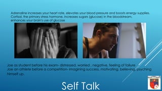 Joe as student before his exam- distressed, worried , negative, feeling of failure
Joe an athlete before a competition- imagining success, motivating, believing, psyching
himself up.
Self Talk
Adrenaline increases your heart rate, elevates your blood pressure and boosts energy supplies.
Cortisol, the primary stress hormone, increases sugars (glucose) in the bloodstream,
enhances your brain's use of glucose
 