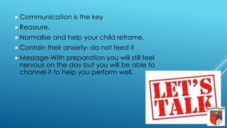Communication is the key
Reassure.
Normalise and help your child reframe.
Contain their anxiety- do not feed it
Message-With preparation you will still feel
nervous on the day but you will be able to
channel it to help you perform well.
 