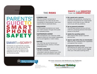 The Risks

Parents’
Guideto
Smart
phone
Safet y
Smartorscary?
Smartphones are essentially little computers,
so you might be a little worried when handing
one over to your child. Take some time to
understand the risks and implement a few
safeguards so that you can help your child
use smartphones safely.

5ways to be smarter
than the Smartphone!

▪▪ Cyberbullying
	 With the constant connectivity of
smartphones, your child may be more
susceptible to cyberbullying or have more
opportunities to cyberbully others.

1.	Be a parent and a resource.
Establish clear guidelines, including time
limits and consequences for inappropriate
behavior, but be open so your child will
come to you with any problems.

▪▪ Geolocation
	 A GPS-enabled smartphone can reveal
your child’s location through online posts
and uploaded photos.

2.	Set up password protection.
This will keep everyone but you and your
child from accessing personal information
stored on the phone.

▪▪ Inappropriate Content
	 With smartphones, your child has mobile
access to content you may consider inappropriate,
such as pornography or violent videos.

3.	Update the operating system.
New versions often contain important
security fixes.

▪▪ Sexting
	 Your child may use the Internet and
social apps to send, receive, or forward
revealing photos.
▪▪ Viruses & Malware
	 Just like a computer, a smartphone is
vulnerable to security attacks if your child
accesses unsecured websites and apps.

About 1 in 4 teens report
owning a smartphone.
Lenhart, Amanda.
Teens, Smartphones & Texting.
Pew Internet & American Life Project,
March 19, 2012.

4.	Approve apps before they are downloaded.
Make sure you understand their capabilities
and approve their content.
5.	Understand location services.
GPS features are useful when using maps,
but you’ll want to disable location-tagging
when your child posts anything online.

For more resources visit NetSmartz.org/TipSheets
Copyright © 2012 National Center for Missing & Exploited Children. All rights reserved.

 