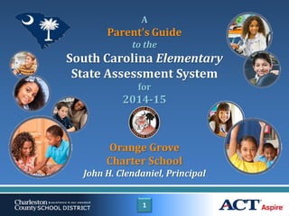 1
A
Parent’s Guide
to the
South Carolina Elementary
State Assessment System
for
2014-15
Orange Grove
Charter School
John H. Clendaniel, Principal
 