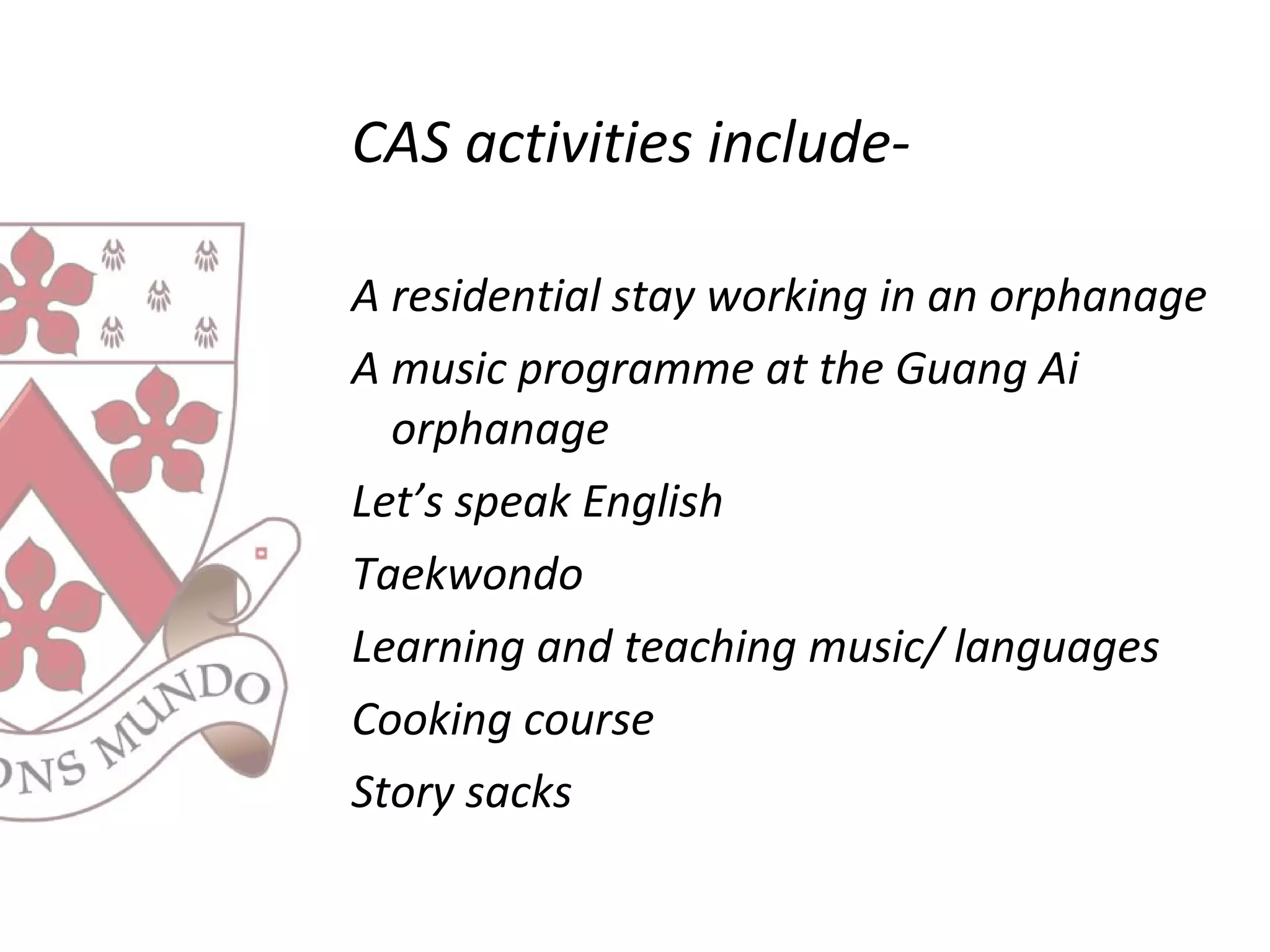 CAS activities include-
A residential stay working in an orphanage
A music programme at the Guang Ai
orphanage
Let’s speak English
Taekwondo
Learning and teaching music/ languages
Cooking course
Story sacks
 