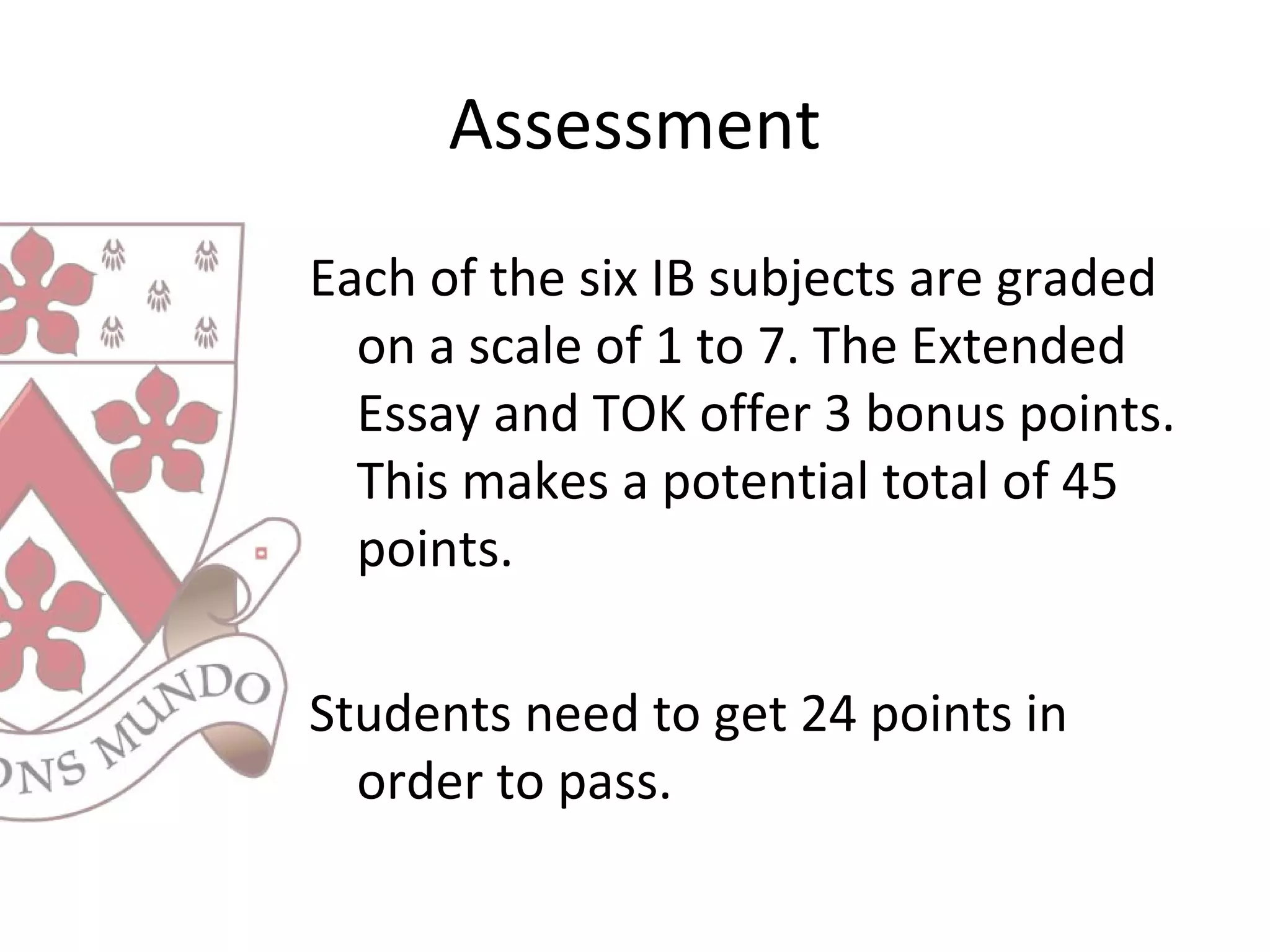 Assessment
Each of the six IB subjects are graded
on a scale of 1 to 7. The Extended
Essay and TOK offer 3 bonus points.
This makes a potential total of 45
points.
Students need to get 24 points in
order to pass.
 