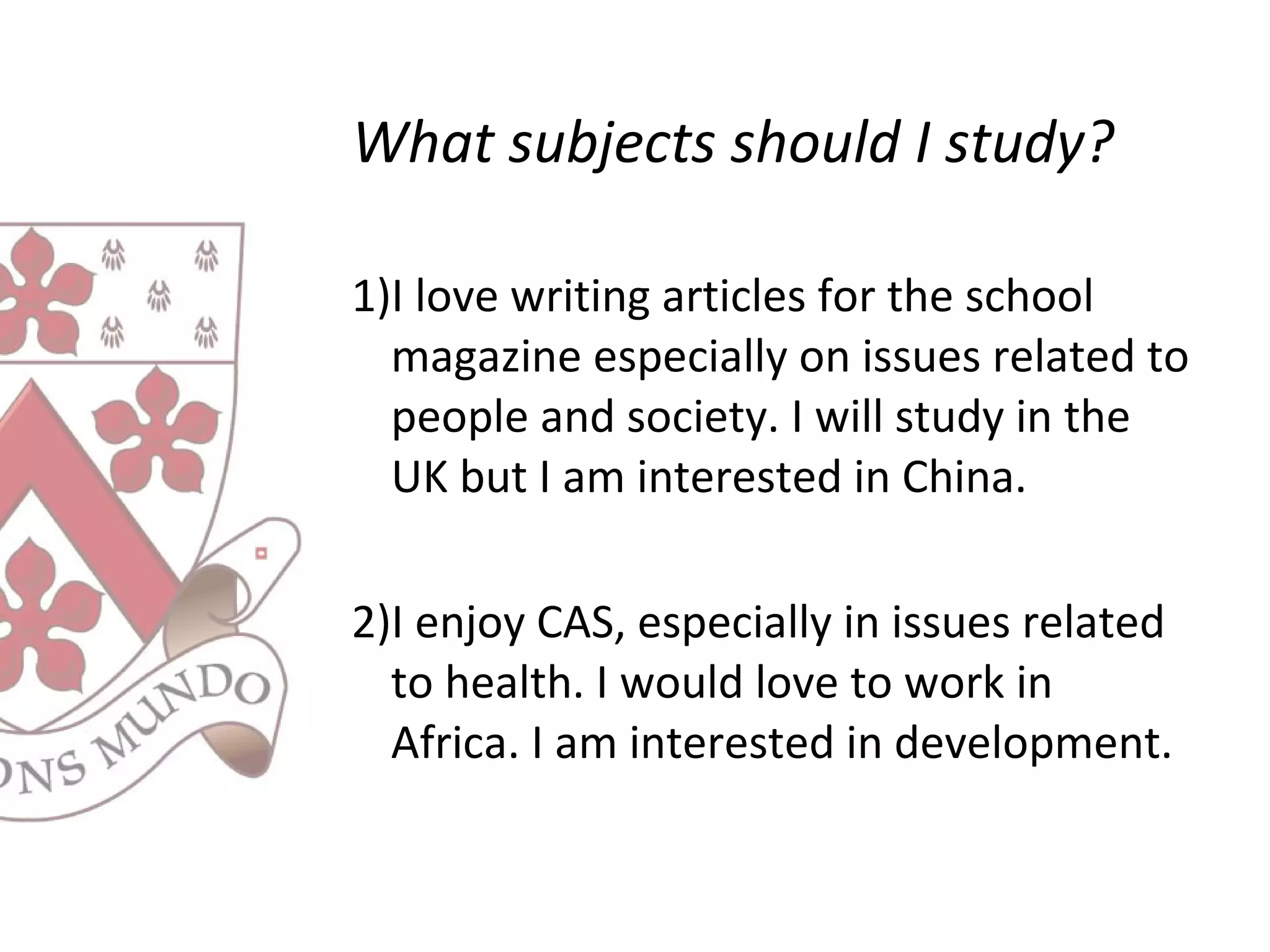 What subjects should I study?
1)I love writing articles for the school
magazine especially on issues related to
people and society. I will study in the
UK but I am interested in China.
2)I enjoy CAS, especially in issues related
to health. I would love to work in
Africa. I am interested in development.
 