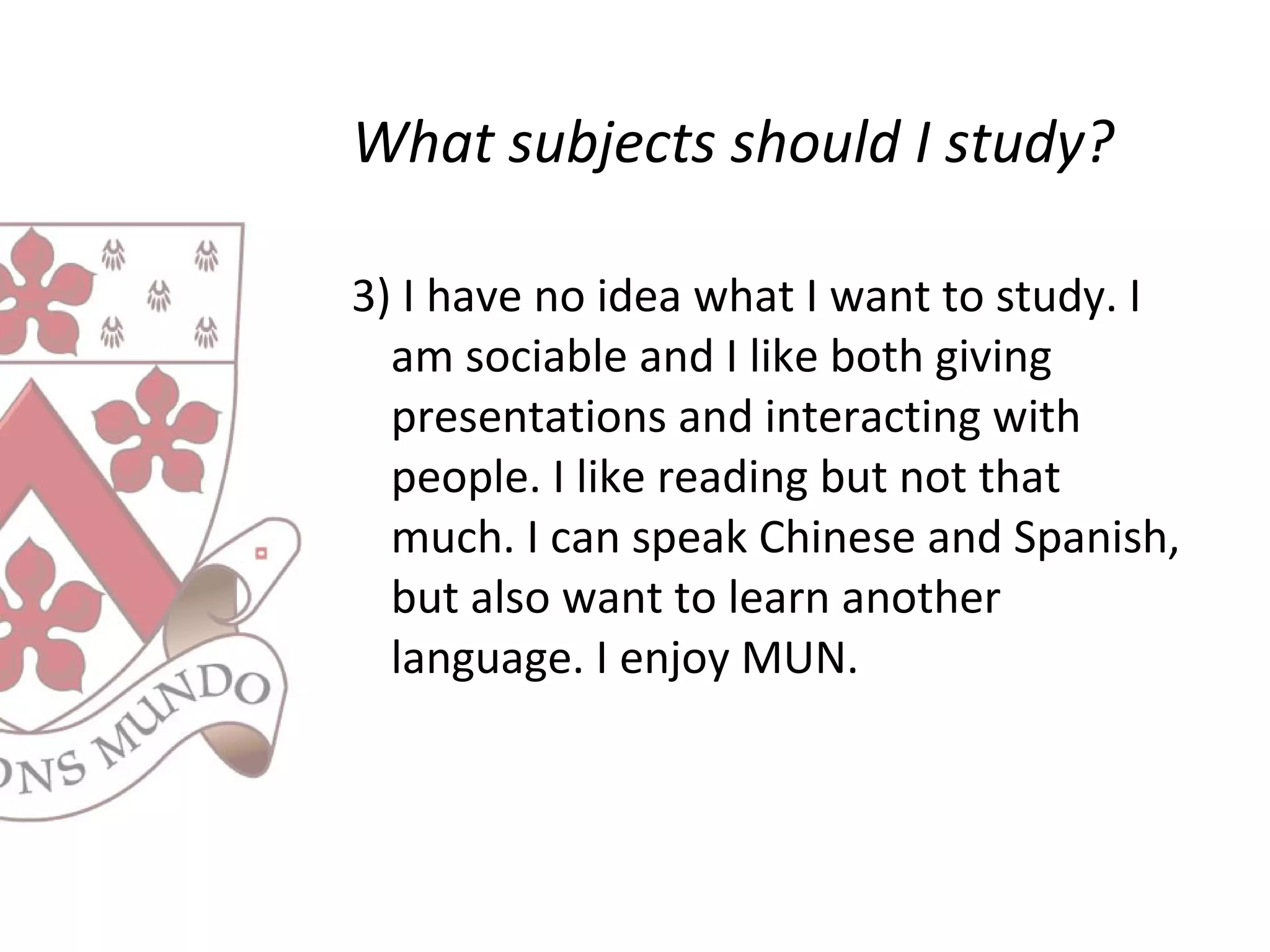 What subjects should I study?
3) I have no idea what I want to study. I
am sociable and I like both giving
presentations and interacting with
people. I like reading but not that
much. I can speak Chinese and Spanish,
but also want to learn another
language. I enjoy MUN.
 