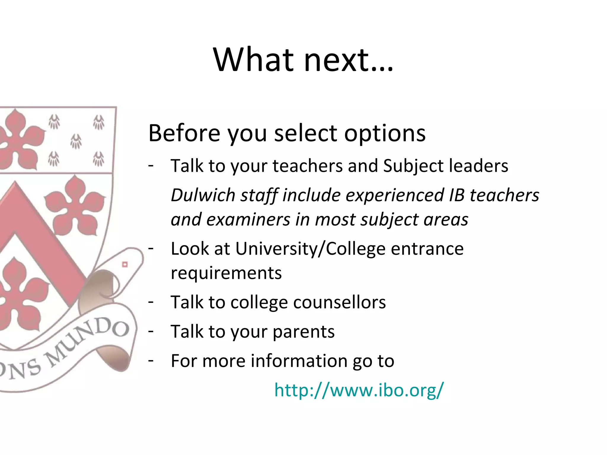 What next…
Before you select options
- Talk to your teachers and Subject leaders
Dulwich staff include experienced IB teachers
and examiners in most subject areas
- Look at University/College entrance
requirements
- Talk to college counsellors
- Talk to your parents
- For more information go to
http://www.ibo.org/
 