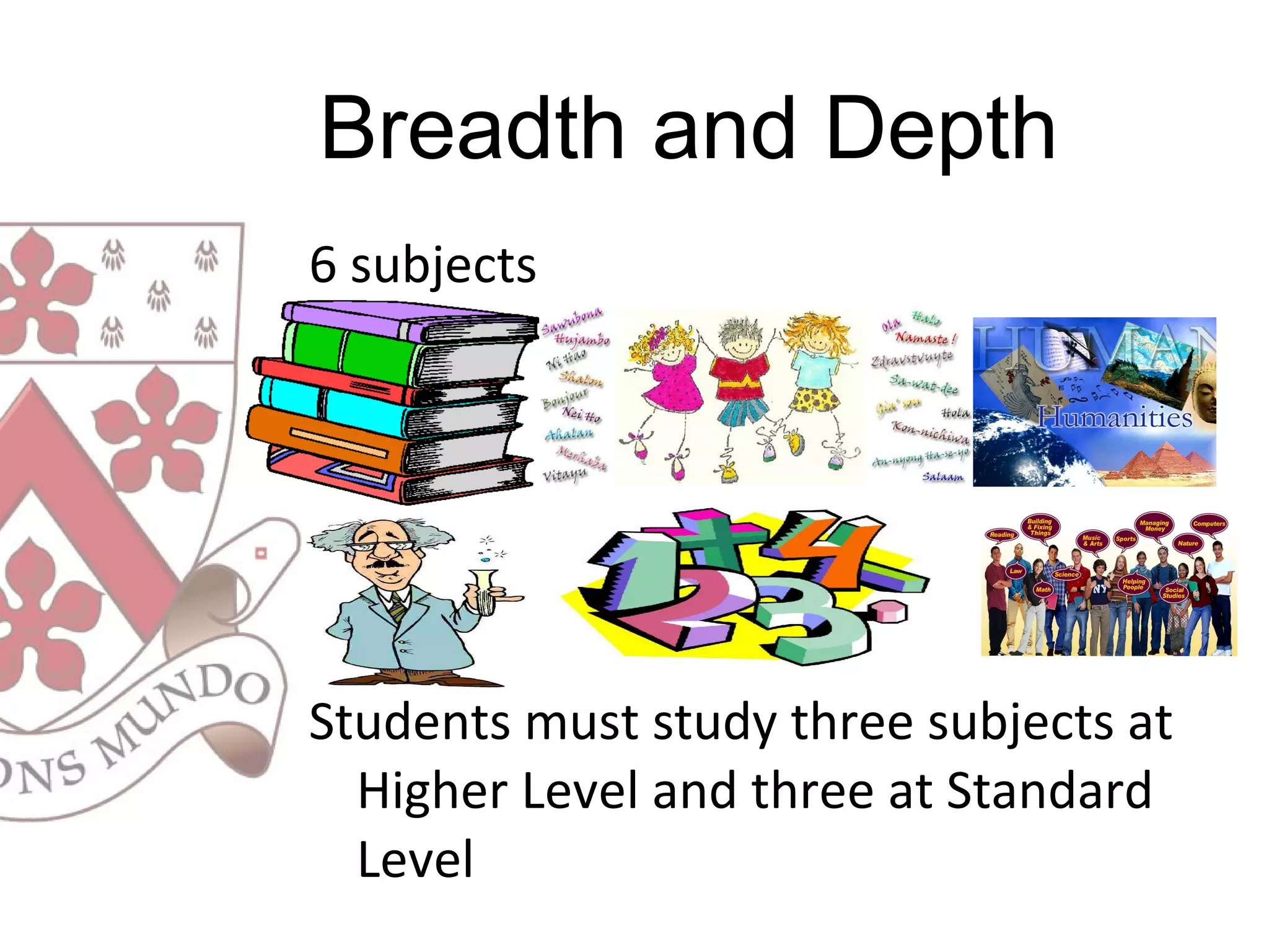 6 subjects
Students must study three subjects at
Higher Level and three at Standard
Level
Breadth and Depth
 