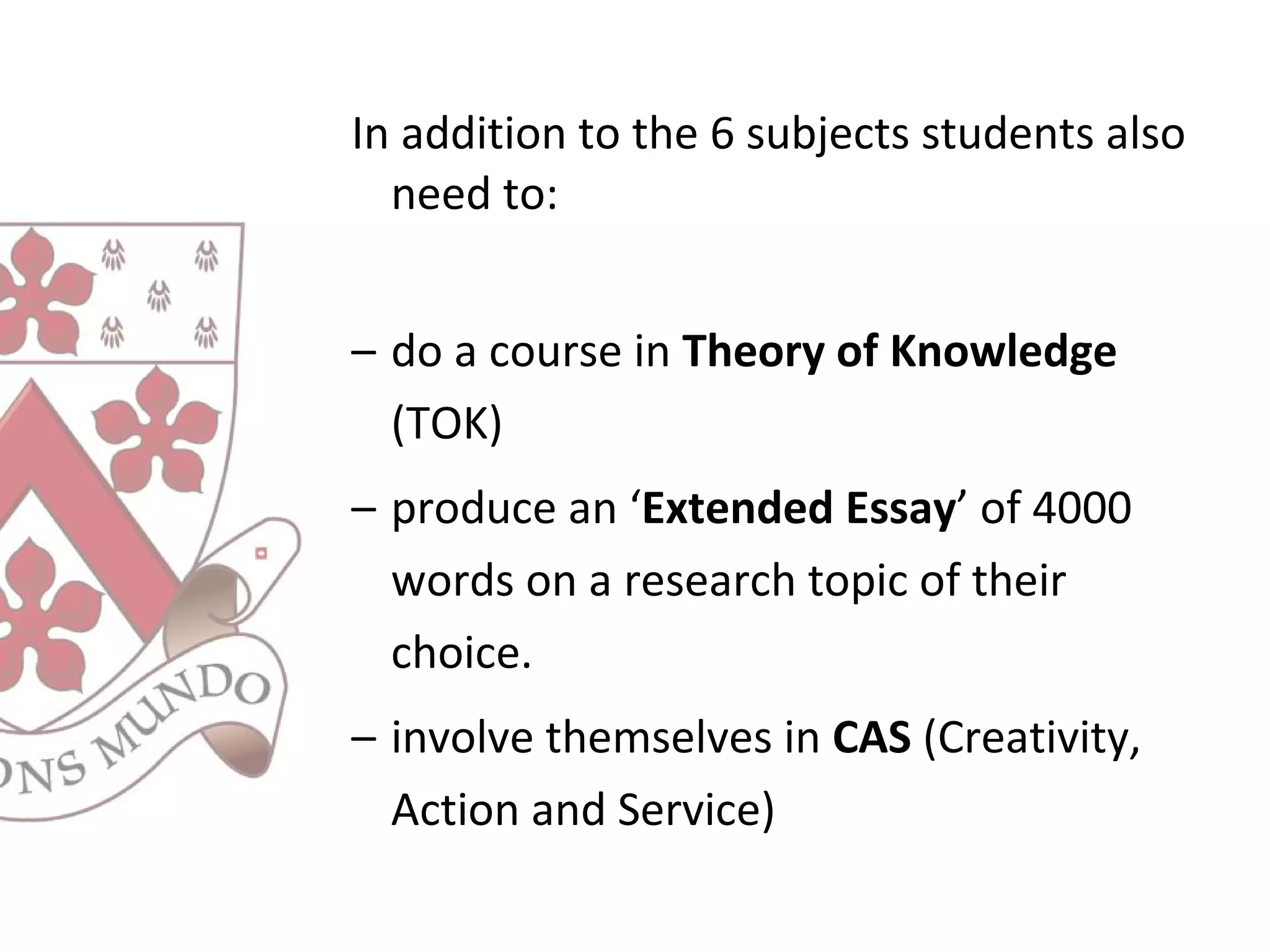 In addition to the 6 subjects students also
need to:
– do a course in Theory of Knowledge
(TOK)
– produce an ‘Extended Essay’ of 4000
words on a research topic of their
choice.
– involve themselves in CAS (Creativity,
Action and Service)
 