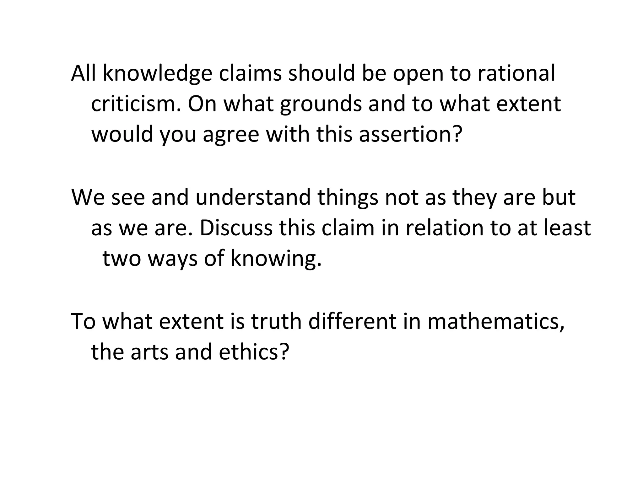 All knowledge claims should be open to rational
criticism. On what grounds and to what extent
would you agree with this assertion?
We see and understand things not as they are but
as we are. Discuss this claim in relation to at least
two ways of knowing.
To what extent is truth different in mathematics,
the arts and ethics?
 