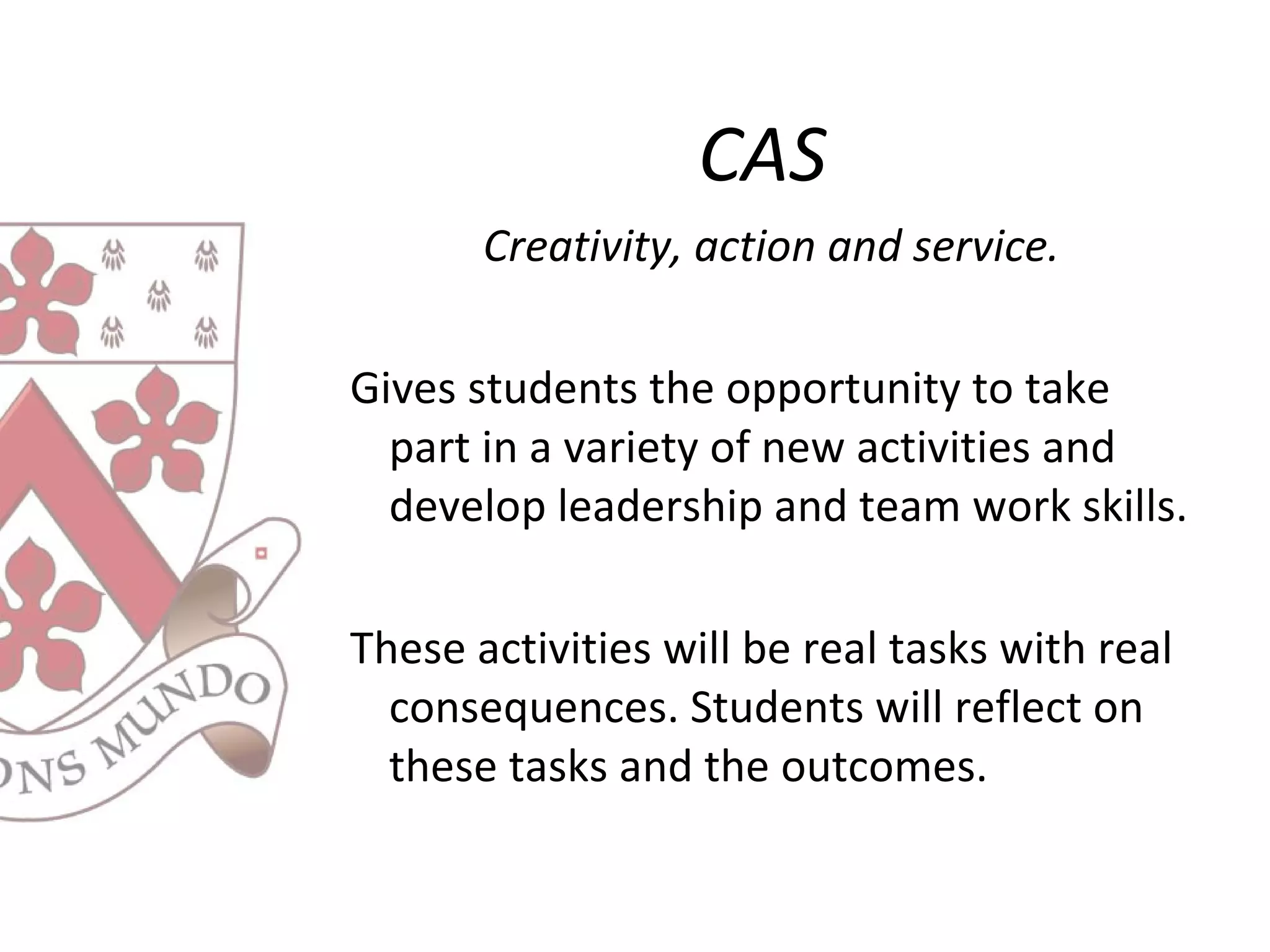 CAS
Creativity, action and service.
Gives students the opportunity to take
part in a variety of new activities and
develop leadership and team work skills.
These activities will be real tasks with real
consequences. Students will reflect on
these tasks and the outcomes.
 