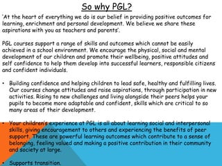 ‘At the heart of everything we do is our belief in providing positive outcomes for
learning, enrichment and personal development. We believe we share these
aspirations with you as teachers and parents’.
PGL courses support a range of skills and outcomes which cannot be easily
achieved in a school environment. We encourage the physical, social and mental
development of our children and promote their wellbeing, positive attitudes and
self confidence to help them develop into successful learners, responsible citizens
and confident individuals.
• Building confidence and helping children to lead safe, healthy and fulfilling lives.
Our courses change attitudes and raise aspirations, through participation in new
activities. Rising to new challenges and living alongside their peers helps your
pupils to become more adaptable and confident, skills which are critical to so
many areas of their development.
• Your children’s experience at PGL is all about learning social and interpersonal
skills, giving encouragement to others and experiencing the benefits of peer
support. These are powerful learning outcomes which contribute to a sense of
belonging, feeling valued and making a positive contribution in their community
and society at large.
• Supports transition.
So why PGL?
 