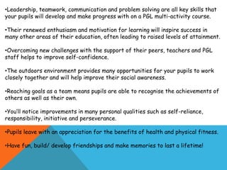 •Leadership, teamwork, communication and problem solving are all key skills that
your pupils will develop and make progress with on a PGL multi-activity course.
•Their renewed enthusiasm and motivation for learning will inspire success in
many other areas of their education, often leading to raised levels of attainment.
•Overcoming new challenges with the support of their peers, teachers and PGL
staff helps to improve self-confidence.
•The outdoors environment provides many opportunities for your pupils to work
closely together and will help improve their social awareness.
•Reaching goals as a team means pupils are able to recognise the achievements of
others as well as their own.
•You’ll notice improvements in many personal qualities such as self-reliance,
responsibility, initiative and perseverance.
•Pupils leave with an appreciation for the benefits of health and physical fitness.
•Have fun, build/ develop friendships and make memories to last a lifetime!
 