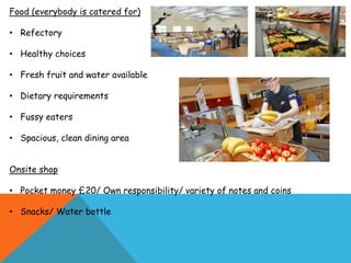 Food (everybody is catered for)
• Refectory
• Healthy choices
• Fresh fruit and water available
• Dietary requirements
• Fussy eaters
• Spacious, clean dining area
Onsite shop
• Pocket money £20/ Own responsibility/ variety of notes and coins
• Snacks/ Water bottle
 