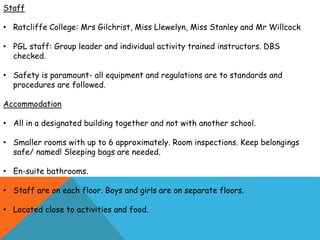 Staff
• Ratcliffe College: Mrs Gilchrist, Miss Llewelyn, Miss Stanley and Mr Willcock
• PGL staff: Group leader and individual activity trained instructors. DBS
checked.
• Safety is paramount- all equipment and regulations are to standards and
procedures are followed.
Accommodation
• All in a designated building together and not with another school.
• Smaller rooms with up to 6 approximately. Room inspections. Keep belongings
safe/ named! Sleeping bags are needed.
• En-suite bathrooms.
• Staff are on each floor. Boys and girls are on separate floors.
• Located close to activities and food.
 