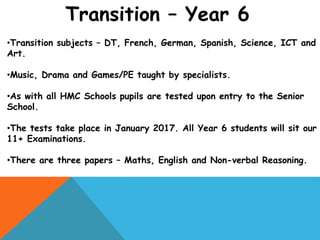 Transition – Year 6
•Transition subjects – DT, French, German, Spanish, Science, ICT and
Art.
•Music, Drama and Games/PE taught by specialists.
•As with all HMC Schools pupils are tested upon entry to the Senior
School.
•The tests take place in January 2017. All Year 6 students will sit our
11+ Examinations.
•There are three papers – Maths, English and Non-verbal Reasoning.
 