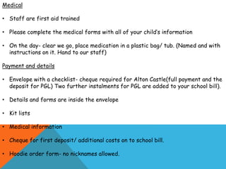 Medical
• Staff are first aid trained
• Please complete the medical forms with all of your child’s information
• On the day- clear we go, place medication in a plastic bag/ tub. (Named and with
instructions on it. Hand to our staff)
Payment and details
• Envelope with a checklist- cheque required for Alton Castle(full payment and the
deposit for PGL) Two further instalments for PGL are added to your school bill).
• Details and forms are inside the envelope
• Kit lists
• Medical information
• Cheque for first deposit/ additional costs on to school bill.
• Hoodie order form- no nicknames allowed.
 