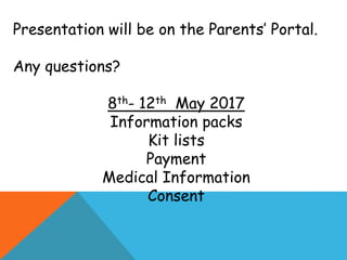 Presentation will be on the Parents’ Portal.
Any questions?
8th- 12th May 2017
Information packs
Kit lists
Payment
Medical Information
Consent
 