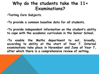 Why do the students take the 11+
Examinations?
•Testing Core Subjects.
•To provide a common baseline data for all students.
•To provide independent information on the student’s ability
to cope with the academic curriculum in the Senior School.
•To enable the Maths department to set, broadly,
according to ability at the start of Year 7. Internal
examinations take place in November and June of Year 7,
after which there is a comprehensive review of setting.
 