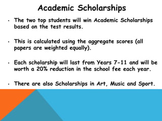 Academic Scholarships
• The two top students will win Academic Scholarships
based on the test results.
• This is calculated using the aggregate scores (all
papers are weighted equally).
• Each scholarship will last from Years 7-11 and will be
worth a 20% reduction in the school fee each year.
• There are also Scholarships in Art, Music and Sport.
 