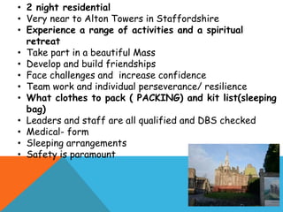 • 2 night residential
• Very near to Alton Towers in Staffordshire
• Experience a range of activities and a spiritual
retreat
• Take part in a beautiful Mass
• Develop and build friendships
• Face challenges and increase confidence
• Team work and individual perseverance/ resilience
• What clothes to pack ( PACKING) and kit list(sleeping
bag)
• Leaders and staff are all qualified and DBS checked
• Medical- form
• Sleeping arrangements
• Safety is paramount
 