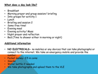 What does a day look like?
• Breakfast
• Morning prayer and group session/ briefing
• Into groups for activity 1
• Lunch
• Briefing and session 2
• Some free time!
• Evening meal
• Evening activity/ Mass
• Night prayer and reflection
• Bed (Time to shower either in morning or night)
Additional information
• NO ELECTRICALS- no mobiles or any devices that can take photographs or
connect to the internet. We take an emergency mobile and provide the
number.
• Pocket money- £5 in coins
• Snacks
• Water bottle if needed
• We take photographs and upload them to the VLE
 
