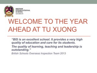 WELCOME TO THE YEAR
AHEAD AT TU XUONG
“BIS is an excellent school. It provides a very high
quality of education and care for its students.
The quality of learning, teaching and leadership is
outstanding.”
British Schools Overseas Inspection Team 2013
 