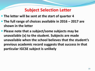Subject Selection Letter
 The letter will be sent at the start of quarter 4
 The full range of choices available in 2016 – 2017 are
shown in the letter
 Please note that a subject/some subjects may be
unavailable (x) to the student. Subjects are made
unavailable when the school believes that the student’s
previous academic record suggests that success in that
particular IGCSE subject is unlikely
10
 