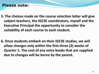 Please note:
5. The choices made on the course selection letter will give
subject teachers, the IGCSE coordinators, myself and the
Executive Principal the opportunity to consider the
suitability of each course to each student.
6. Once students embark on their IGCSE studies, we will
allow changes only within the first three (3) weeks of
Quarter 1. The cost of any extra books that are supplied
due to changes will be borne by the parent.
16
 