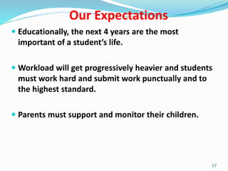 Our Expectations
 Educationally, the next 4 years are the most
important of a student’s life.
 Workload will get progressively heavier and students
must work hard and submit work punctually and to
the highest standard.
 Parents must support and monitor their children.
17
 