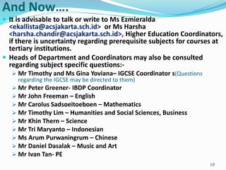 And Now….
 It is advisable to talk or write to Ms Ezmieralda
<ekallista@acsjakarta.sch.id> or Ms Harsha
<harsha.chandir@acsjakarta.sch.id>, Higher Education Coordinators,
if there is uncertainty regarding prerequisite subjects for courses at
tertiary institutions.
 Heads of Department and Coordinators may also be consulted
regarding subject specific questions:-
 Mr Timothy and Ms Gina Yoviana– IGCSE Coordinator s(Questions
regarding the IGCSE may be directed to them)
 Mr Peter Greener- IBDP Coordinator
 Mr John Freeman – English
 Mr Carolus Sadsoeitoeboen – Mathematics
 Mr Timothy Lim – Humanities and Social Sciences, Business
 Mr Khin Thern – Science
 Mr Tri Maryanto – Indonesian
 Ms Arum Purwaningrum – Chinese
 Mr Daniel Dasalak – Music and Art
 Mr Ivan Tan- PE
18
 