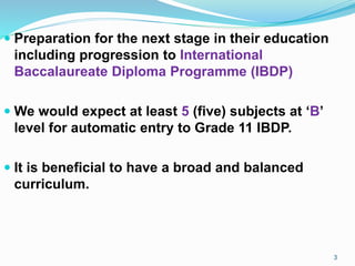  Preparation for the next stage in their education
including progression to International
Baccalaureate Diploma Programme (IBDP)
 We would expect at least 5 (five) subjects at ‘B’
level for automatic entry to Grade 11 IBDP.
 It is beneficial to have a broad and balanced
curriculum.
3
 