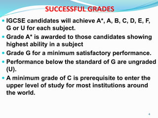 SUCCESSFUL GRADES
 IGCSE candidates will achieve A*, A, B, C, D, E, F,
G or U for each subject.
 Grade A* is awarded to those candidates showing
highest ability in a subject
 Grade G for a minimum satisfactory performance.
 Performance below the standard of G are ungraded
(U).
 A minimum grade of C is prerequisite to enter the
upper level of study for most institutions around
the world.
4
 