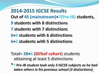 2014-2015 IGCSE Results
Out of 45 (mainstream)+7(Pre-IB) students,
9 students with 8 distinctions
7 students with 7 distinctions
6+4 students with 6 distinctions
6+2 students with 5 distinctions
Total= 28+6 (65%of cohort) students
obtaining at least 5 distinctions
*1 Pre-IB student took only 3 IGCSE subjects as he had
taken others in his previous school (3 distinctions)7
 