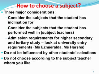 How to choose a subject?
 Three major considerations:
− Consider the subjects that the student has
inclination for
− Consider the subjects that the student has
performed well in (subject teachers)
− Admission requirements for higher secondary
and tertiary study – look at university entry
requirements (Ms Ezmieralda, Ms Harsha)
 Do not be influenced by other students’ selections
 Do not choose according to the subject teacher
whom you like
9
 