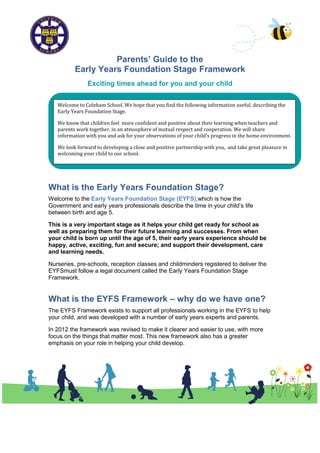 Parents’ Guide to the
          Early Years Foundation Stage Framework
               Exciting times ahead for you and your child


   Welcome to Coleham School. We hope that you find the following information useful, describing the
   Early Years Foundation Stage.

   We know that children feel more confident and positive about their learning when teachers and
   parents work together, in an atmosphere of mutual respect and cooperation. We will share
   information with you and ask for your observations of your child’s progress in the home environment.

   We look forward to developing a close and positive partnership with you, and take great pleasure in
   welcoming your child to our school.




What is the Early Years Foundation Stage?
Welcome to the Early Years Foundation Stage (EYFS),which is how the
Government and early years professionals describe the time in your child’s life
between birth and age 5.

This is a very important stage as it helps your child get ready for school as
well as preparing them for their future learning and successes. From when
your child is born up until the age of 5, their early years experience should be
happy, active, exciting, fun and secure; and support their development, care
and learning needs.

Nurseries, pre-schools, reception classes and childminders registered to deliver the
EYFSmust follow a legal document called the Early Years Foundation Stage
Framework.


What is the EYFS Framework – why do we have one?
The EYFS Framework exists to support all professionals working in the EYFS to help
your child, and was developed with a number of early years experts and parents.

In 2012 the framework was revised to make it clearer and easier to use, with more
focus on the things that matter most. This new framework also has a greater
emphasis on your role in helping your child develop.
 