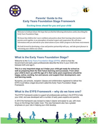 Parents’ Guide to the
          Early Years Foundation Stage Framework
               Exciting times ahead for you and your child




What is the Early Years Foundation Stage?
Welcome to the Early Years Foundation Stage (EYFS), which is how the
Government and early years professionals describe the time in your child’s life
between birth and age 5.

This is a very important stage as it helps your child get ready for school as
well as preparing them for their future learning and successes. From when
your child is born up until the age of 5, their early years experience should be
happy, active, exciting, fun and secure; and support their development, care
and learning needs.

Nurseries, pre-schools, reception classes and childminders registered to deliver the
EYFS must follow a legal document called the Early Years Foundation Stage
Framework.


What is the EYFS Framework – why do we have one?
The EYFS Framework exists to support all professionals working in the EYFS to help
your child, and was developed with a number of early years experts and parents.

In 2012 the framework was revised to make it clearer and easier to use, with more
focus on the things that matter most. This new framework also has a greater
emphasis on your role in helping your child develop.
 