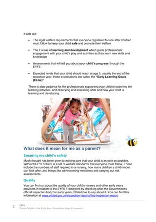 It sets out:

                The legal welfare requirements that everyone registered to look after children
                must follow to keep your child safe and promote their welfare

                The 7 areas of learning and development which guide professionals’
                engagement with your child’s play and activities as they learn new skills and
                knowledge

                Assessments that will tell you about your child’s progress through the
                EYFS

                Expected levels that your child should reach at age 5, usually the end of the
                reception year; these expectations are called the “Early Learning Goals
                (ELGs)”

            There is also guidance for the professionals supporting your child on planning the
            learning activities, and observing and assessing what and how your child is
            learning and developing.




       What does it mean for me as a parent?
       Ensuring my child’s safety
       Much thought has been given to making sure that your child is as safe as possible.
       Within the EYFS there is a set of welfare standards that everyone must follow. These
       include the numbers of staff required in a nursery, how many children a childminder
       can look after, and things like administering medicines and carrying out risk
       assessments.

       Quality
       You can find out about the quality of your child’s nursery and other early years
       providers in relation to the EYFS Framework by checking what the Government’s
       official inspection body for early years, Ofsted,has to say about it. You can find this
       information at www.ofsted.gov.uk/inspection-reports/find-inspection-report.


2   EYFS
    Parents’ Guide to the Early Years Foundation Stage Framework
 