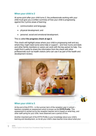 When your child is 2
       At some point after your child turns 2, the professionals working with your
       child must give you a written summary of how your child is progressing
       against the 3 prime areas of learning:

                communication and language;

                physical development; and

                personal, social and emotional development.

       This is called the progress check at age 2.
       This check will highlight areas where your child is progressing well and any
       where they might need some extra help or support – and how mums and dads
       and other family members or carers can work with the key person to help. You
       might find it useful to share the information from the check with other
       professionals such as health visitors (who can use it as part of the health and
       development review).




       When your child is 5
       At the end of the EYFS – in the summer term of the reception year in school –
       teachers complete an assessment which is known as the EYFS Profile. This
       assessment is carried out by the reception teacher and is based on what they, and
       other staff caring for your child, have observed over a period of time.

       Another important part of the EYFS Profile is your knowledge about your child’s
       learning and development, so do let your child’s class teacher know about what your



7   EYFS
    Parents’ Guide to the Early Years Foundation Stage Framework
 