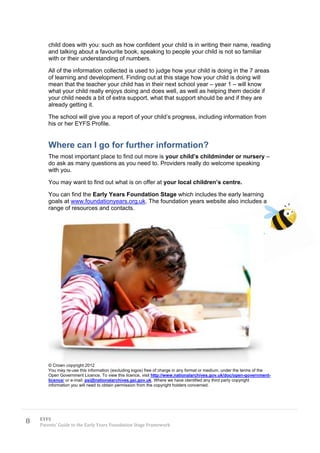 child does with you: such as how confident your child is in writing their name, reading
       and talking about a favourite book, speaking to people your child is not so familiar
       with or their understanding of numbers.

       All of the information collected is used to judge how your child is doing in the 7 areas
       of learning and development. Finding out at this stage how your child is doing will
       mean that the teacher your child has in their next school year – year 1 – will know
       what your child really enjoys doing and does well, as well as helping them decide if
       your child needs a bit of extra support, what that support should be and if they are
       already getting it.

       The school will give you a report of your child’s progress, including information from
       his or her EYFS Profile.


       Where can I go for further information?
       The most important place to find out more is your child’s childminder or nursery –
       do ask as many questions as you need to. Providers really do welcome speaking
       with you.

       You may want to find out what is on offer at your local children’s centre.

       You can find the Early Years Foundation Stage which includes the early learning
       goals at www.foundationyears.org.uk. The foundation years website also includes a
       range of resources and contacts.




       © Crown copyright 2012
       You may re-use this information (excluding logos) free of charge in any format or medium, under the terms of the
       Open Government Licence. To view this licence, visit http://www.nationalarchives.gov.uk/doc/open-government-
       licence/ or e-mail: psi@nationalarchives.gsi.gov.uk. Where we have identified any third party copyright
       information you will need to obtain permission from the copyright holders concerned.




8   EYFS
    Parents’ Guide to the Early Years Foundation Stage Framework
 