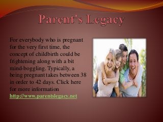 For everybody who is pregnant
for the very first time, the
concept of childbirth could be
frightening along with a bit
mind-boggling. Typically, a
being pregnant takes between 38
in order to 42 days. Click here
for more information
http://www.parentslegacy.net
 